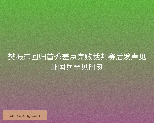 樊振东回归首秀差点完败裁判赛后发声见证国乒罕见时刻