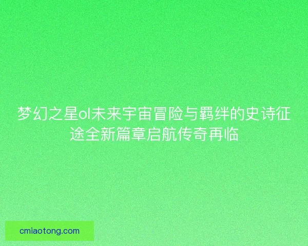 梦幻之星ol未来宇宙冒险与羁绊的史诗征途全新篇章启航传奇再临