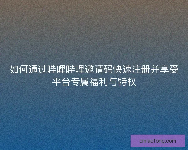 如何通过哔哩哔哩邀请码快速注册并享受平台专属福利与特权
