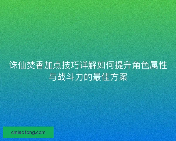 诛仙焚香加点技巧详解如何提升角色属性与战斗力的最佳方案