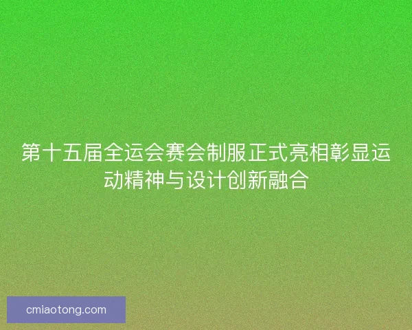 第十五届全运会赛会制服正式亮相彰显运动精神与设计创新融合