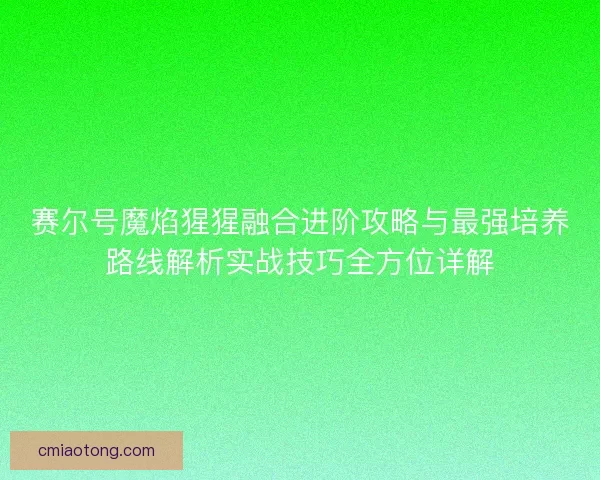 赛尔号魔焰猩猩融合进阶攻略与最强培养路线解析实战技巧全方位详解